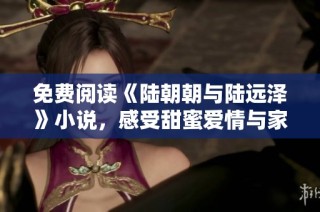 免费阅读《陆朝朝与陆远泽》小说，感受甜蜜爱情与家族纷争