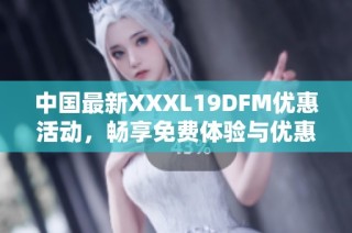 中国最新XXXL19DFM优惠活动，畅享免费体验与优惠资讯