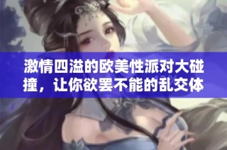 激情四溢的欧美性派对大碰撞，让你欲罢不能的乱交体验