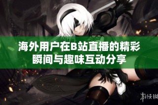 海外用户在B站直播的精彩瞬间与趣味互动分享