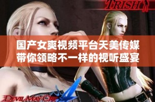 国产女爽视频平台天美传媒带你领略不一样的视听盛宴