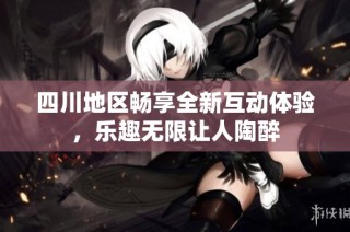 四川地区畅享全新互动体验，乐趣无限让人陶醉