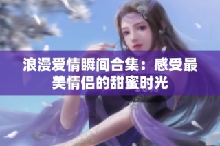 浪漫爱情瞬间合集：感受最美情侣的甜蜜时光