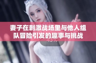 妻子在刺激战场里与他人组队冒险引发的趣事与挑战