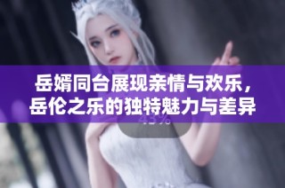岳婿同台展现亲情与欢乐，岳伦之乐的独特魅力与差异解析