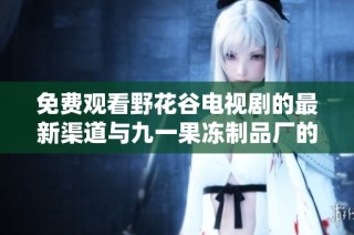 免费观看野花谷电视剧的最新渠道与九一果冻制品厂的动态信息