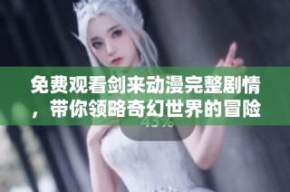 免费观看剑来动漫完整剧情，带你领略奇幻世界的冒险之旅