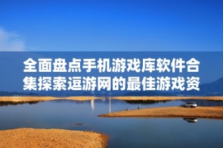 全面盘点手机游戏库软件合集探索逗游网的最佳游戏资源与推荐