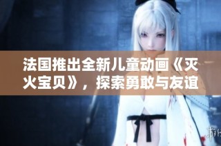 法国推出全新儿童动画《灭火宝贝》，探索勇敢与友谊主题
