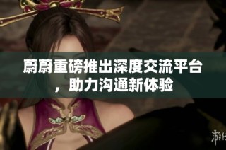 蔚蔚重磅推出深度交流平台，助力沟通新体验