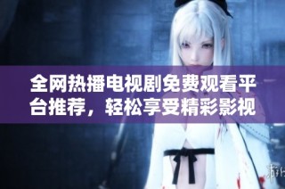 全网热播电视剧免费观看平台推荐，轻松享受精彩影视内容