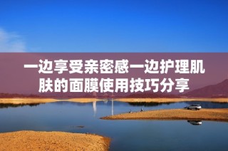 一边享受亲密感一边护理肌肤的面膜使用技巧分享
