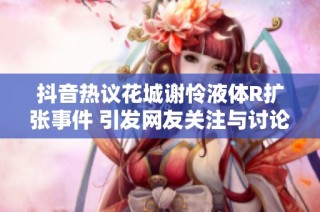 抖音热议花城谢怜液体R扩张事件 引发网友关注与讨论的社会新闻