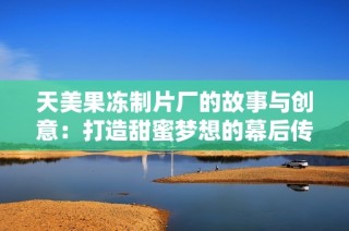 天美果冻制片厂的故事与创意：打造甜蜜梦想的幕后传奇