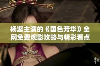 杨紫主演的《国色芳华》全网免费观影攻略与精彩看点分享