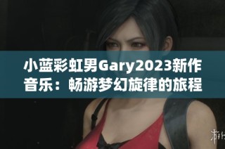 小蓝彩虹男Gary2023新作音乐：畅游梦幻旋律的旅程