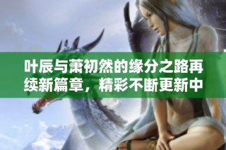 叶辰与萧初然的缘分之路再续新篇章，精彩不断更新中！