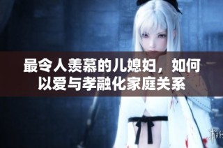 最令人羡慕的儿媳妇，如何以爱与孝融化家庭关系