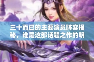 三十而已的主要演员阵容揭秘，谁是这部话题之作的明星呢
