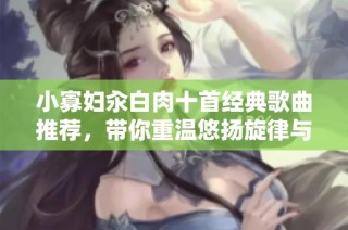小寡妇汆白肉十首经典歌曲推荐，带你重温悠扬旋律与感人故事