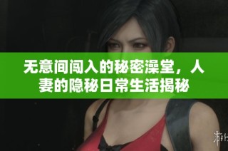 无意间闯入的秘密澡堂，人妻的隐秘日常生活揭秘