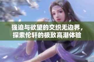 强迫与欲望的交织无边界，探索伦轩的极致高潮体验