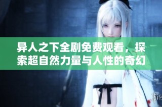 异人之下全剧免费观看，探索超自然力量与人性的奇幻旅程