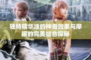 独特精华油的神奇效果与摩擦的完美结合探秘