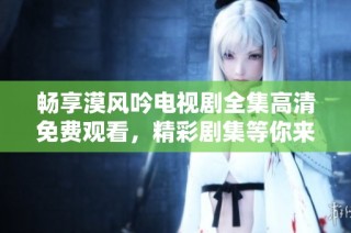 畅享漠风吟电视剧全集高清免费观看，精彩剧集等你来追！