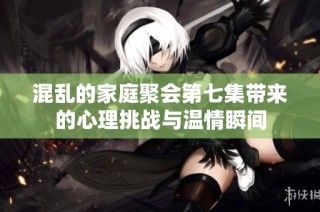 混乱的家庭聚会第七集带来的心理挑战与温情瞬间