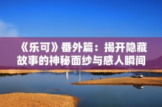 《乐可》番外篇：揭开隐藏故事的神秘面纱与感人瞬间