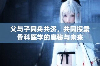 父与子同舟共济，共同探索骨科医学的奥秘与未来