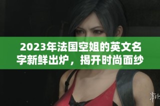 2023年法国空姐的英文名字新鲜出炉，揭开时尚面纱