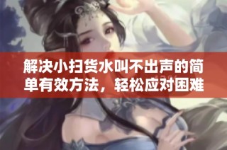 解决小扫货水叫不出声的简单有效方法，轻松应对困难