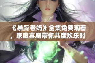 《暴躁老妈》全集免费观看，家庭喜剧带你共度欢乐时光