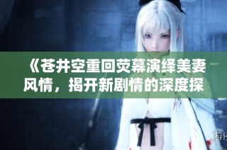 《苍井空重回荧幕演绎美妻风情，揭开新剧情的深度探索》