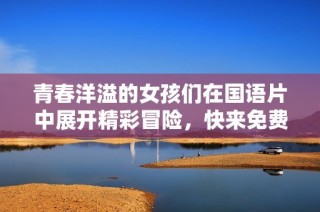青春洋溢的女孩们在国语片中展开精彩冒险，快来免费观看吧