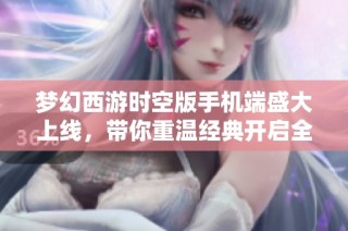 梦幻西游时空版手机端盛大上线，带你重温经典开启全新旅程