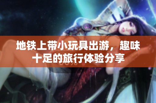 地铁上带小玩具出游，趣味十足的旅行体验分享