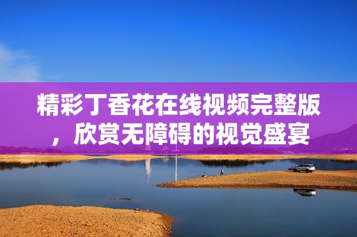 精彩丁香花在线视频完整版，欣赏无障碍的视觉盛宴