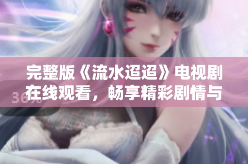 完整版《流水迢迢》电视剧在线观看，畅享精彩剧情与感人故事