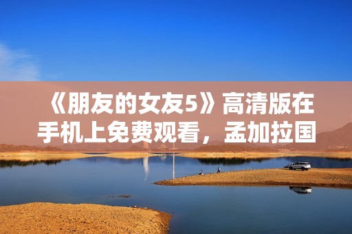 《朋友的女友5》高清版在手机上免费观看，孟加拉国文艺影片推荐