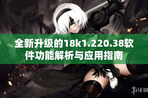 全新升级的18k1.220.38软件功能解析与应用指南