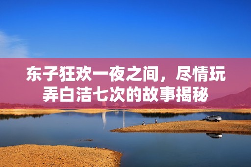 东子狂欢一夜之间，尽情玩弄白洁七次的故事揭秘