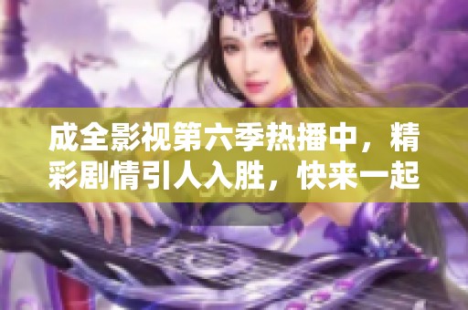 成全影视第六季热播中，精彩剧情引人入胜，快来一起观看吧