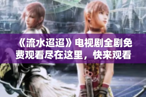 《流水迢迢》电视剧全剧免费观看尽在这里，快来观看吧