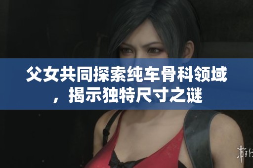 父女共同探索纯车骨科领域，揭示独特尺寸之谜