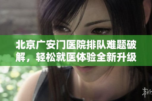 北京广安门医院排队难题破解，轻松就医体验全新升级！