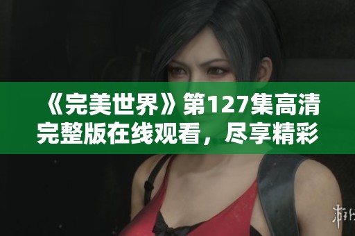 《完美世界》第127集高清完整版在线观看，尽享精彩剧情与魅力角色