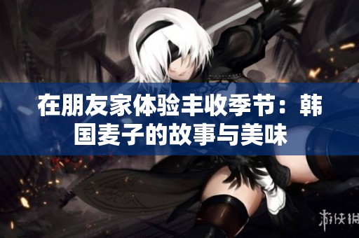 在朋友家体验丰收季节：韩国麦子的故事与美味